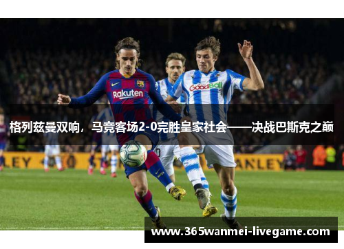 格列兹曼双响，马竞客场2-0完胜皇家社会——决战巴斯克之巅