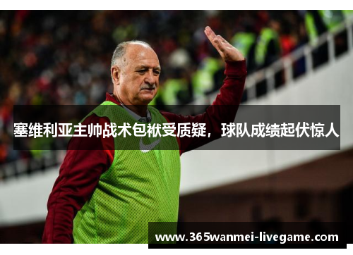 塞维利亚主帅战术包袱受质疑，球队成绩起伏惊人