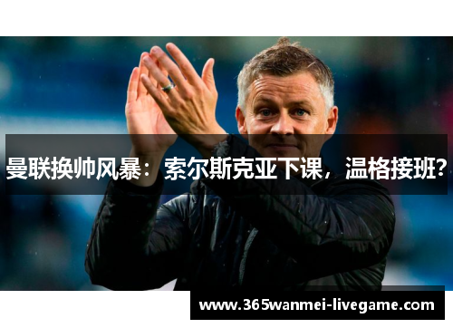 曼联换帅风暴：索尔斯克亚下课，温格接班？