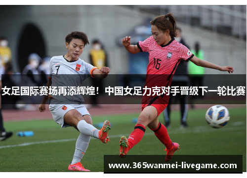 女足国际赛场再添辉煌！中国女足力克对手晋级下一轮比赛